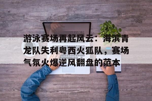 关于游泳赛场再起风云:海滨青龙队失利粤西火狐队,赛场气氛火爆逆风翻盘的范本的信息 关于游泳赛场再起风云:海滨青龙队失利粤西火狐队,赛场气氛火爆逆风翻盘的范本的信息